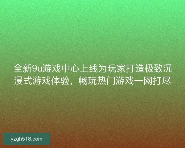 全新9u游戏中心上线为玩家打造极致沉浸式游戏体验，畅玩热门游戏一网打尽