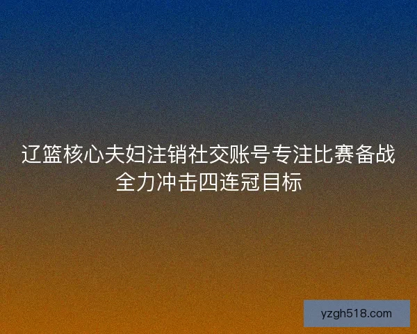 辽篮核心夫妇注销社交账号专注比赛备战全力冲击四连冠目标