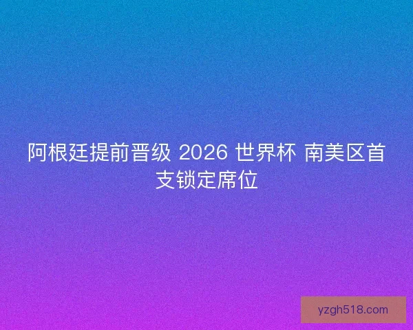 阿根廷提前晋级 2026 世界杯 南美区首支锁定席位