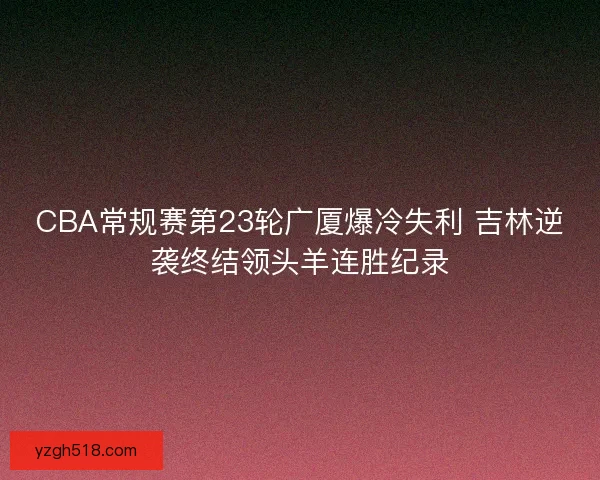 CBA常规赛第23轮广厦爆冷失利 吉林逆袭终结领头羊连胜纪录