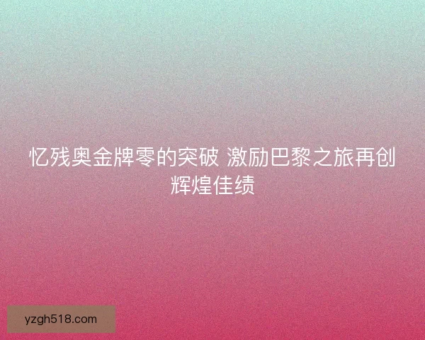 忆残奥金牌零的突破 激励巴黎之旅再创辉煌佳绩