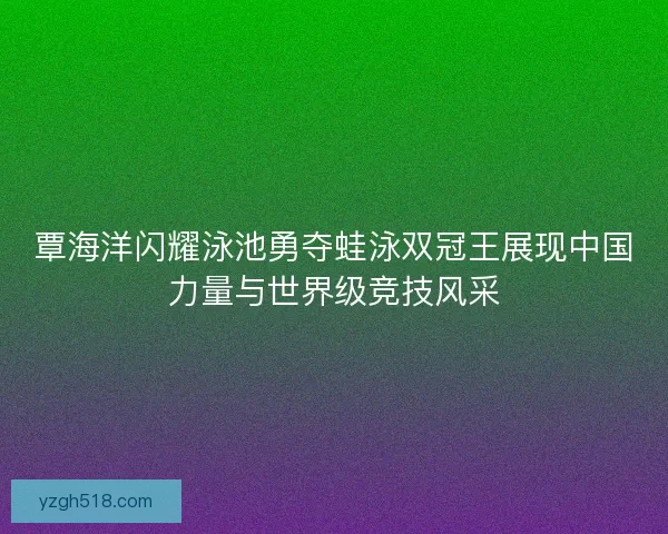 覃海洋闪耀泳池勇夺蛙泳双冠王展现中国力量与世界级竞技风采