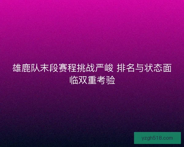 雄鹿队末段赛程挑战严峻 排名与状态面临双重考验