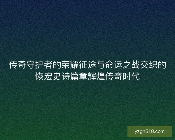 传奇守护者的荣耀征途与命运之战交织的恢宏史诗篇章辉煌传奇时代