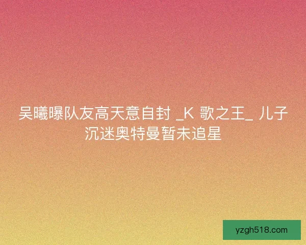 吴曦曝队友高天意自封 _K 歌之王_ 儿子沉迷奥特曼暂未追星