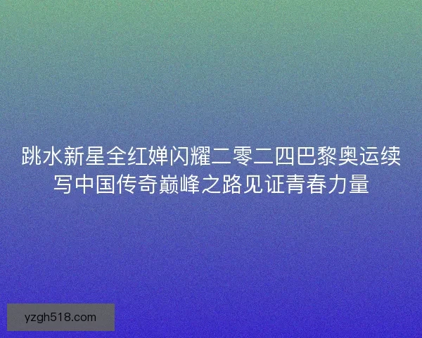 跳水新星全红婵闪耀二零二四巴黎奥运续写中国传奇巅峰之路见证青春力量