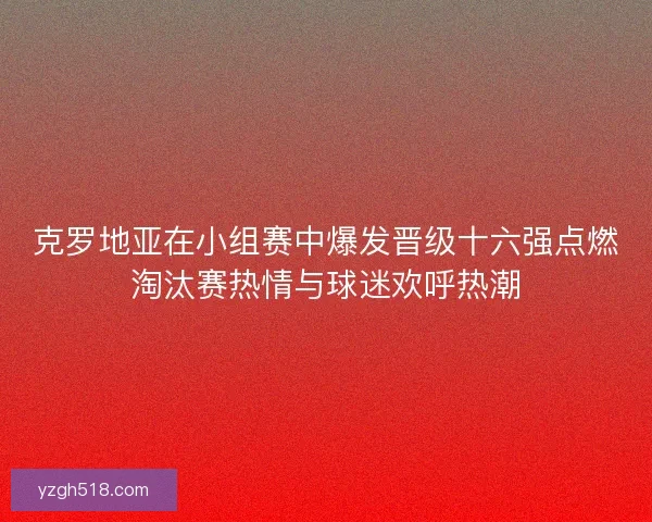 克罗地亚在小组赛中爆发晋级十六强点燃淘汰赛热情与球迷欢呼热潮