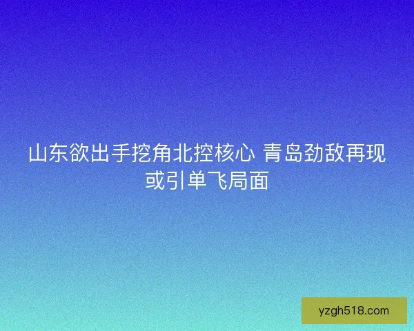 山东欲出手挖角北控核心 青岛劲敌再现或引单飞局面