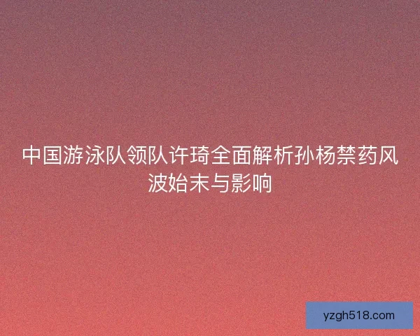 中国游泳队领队许琦全面解析孙杨禁药风波始末与影响