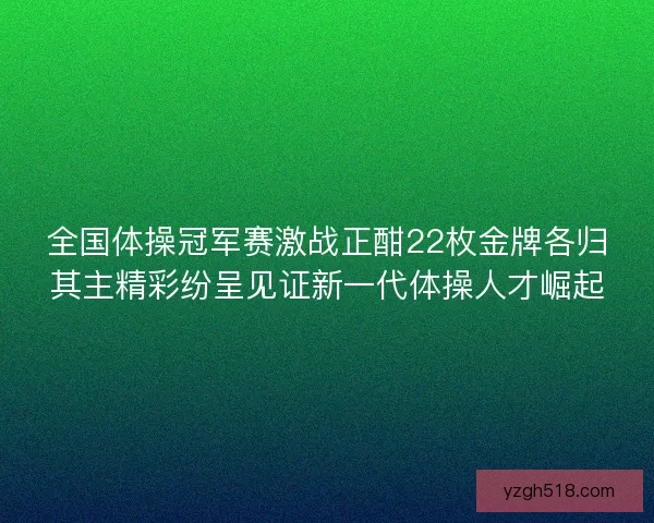 全国体操冠军赛激战正酣22枚金牌各归其主精彩纷呈见证新一代体操人才崛起