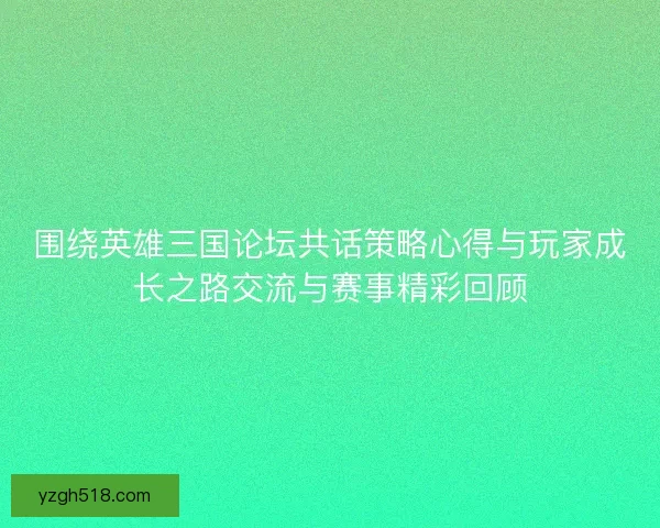 围绕英雄三国论坛共话策略心得与玩家成长之路交流与赛事精彩回顾