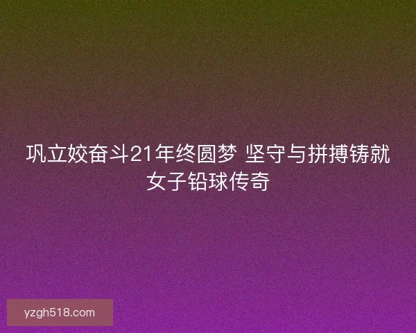 巩立姣奋斗21年终圆梦 坚守与拼搏铸就女子铅球传奇