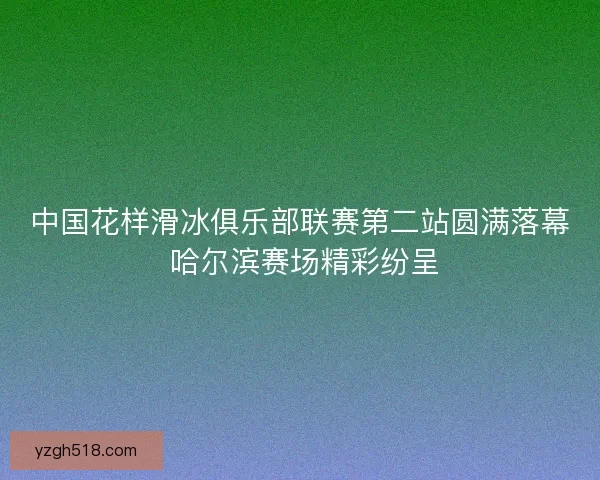 中国花样滑冰俱乐部联赛第二站圆满落幕 哈尔滨赛场精彩纷呈