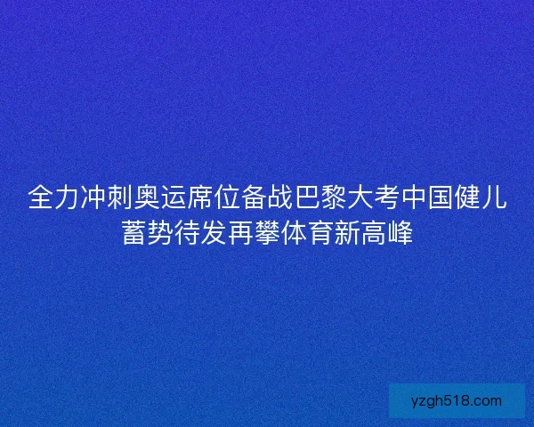 全力冲刺奥运席位备战巴黎大考中国健儿蓄势待发再攀体育新高峰