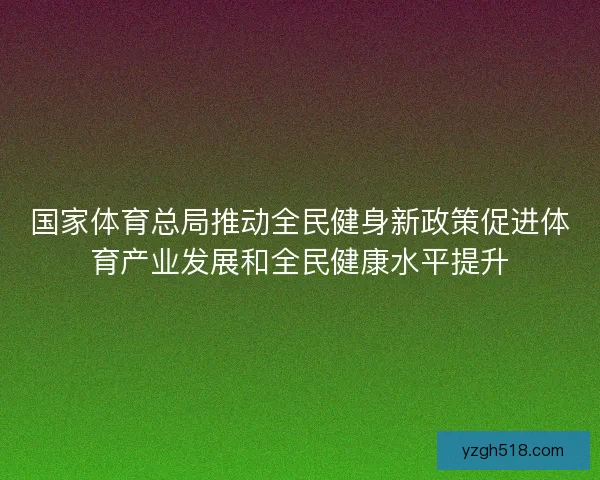 国家体育总局推动全民健身新政策促进体育产业发展和全民健康水平提升
