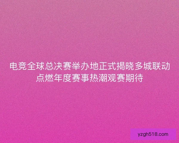 电竞全球总决赛举办地正式揭晓多城联动点燃年度赛事热潮观赛期待